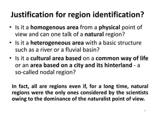 • Is it a homogenous area from a physical point of
view and can one talk of a natural region?
• Is it a heterogeneous area with a basic structure
such as a river or a fluvial basin?
• Is it a cultural area based on a common way of life
or an area based on a city and its hinterland - a
so-called nodal region?
9
In fact, all are regions even if, for a long time, natural
regions were the only ones considered by the scientists
owing to the dominance of the naturalist point of view.
Justification for region identification?
 