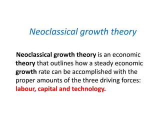 Neoclassical growth theory
Neoclassical growth theory is an economic
theory that outlines how a steady economic
growth rate can be accomplished with the
proper amounts of the three driving forces:
labour, capital and technology.
 