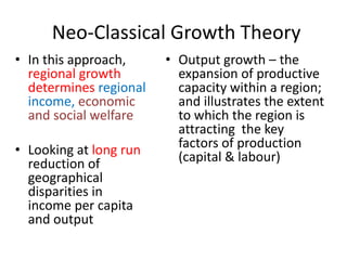 Neo-Classical Growth Theory
• In this approach,
regional growth
determines regional
income, economic
and social welfare
• Looking at long run
reduction of
geographical
disparities in
income per capita
and output
• Output growth – the
expansion of productive
capacity within a region;
and illustrates the extent
to which the region is
attracting the key
factors of production
(capital & labour)
 
