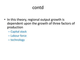 contd
• In this theory, regional output growth is
dependent upon the growth of three factors of
production
– Capital stock
– Labour force
– technology
 