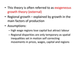 • This theory is often referred to as exogeneous
growth theory (external)
• Regional growth – explained by growth in the
main factors of production
• Assumptions:
– high wage regions lose capital but attract labour
– Regional disparities are only temporary as spatial
inequalities set in motion self correcting
movements in prices, wages, capital and regions
 