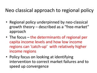 Neo classical approach to regional policy
• Regional policy underpinned by neo-classical
growth theory – described as a “free-market”
approach
• The focus – the determinants of regional per
capita income levels and how low income
regions can ‘catch-up’ with relatively higher
income regions
• Policy focus on looking at identifying
intervention to correct market failures and to
speed up convergence
 