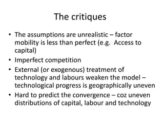 The critiques
• The assumptions are unrealistic – factor
mobility is less than perfect (e.g. Access to
capital)
• Imperfect competition
• External (or exogenous) treatment of
technology and labours weaken the model –
technological progress is geographically uneven
• Hard to predict the convergence – coz uneven
distributions of capital, labour and technology
 