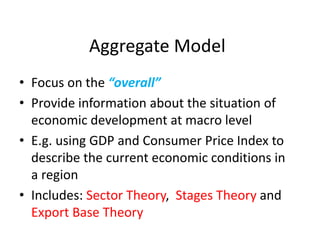 Aggregate Model
• Focus on the “overall”
• Provide information about the situation of
economic development at macro level
• E.g. using GDP and Consumer Price Index to
describe the current economic conditions in
a region
• Includes: Sector Theory, Stages Theory and
Export Base Theory
 