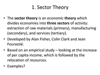 1. Sector Theory
• The sector theory is an economic theory which
divides economies into three sectors of activity:
extraction of raw materials (primary), manufacturing
(secondary), and services (tertiary).
• Developed by Alan Fisher, Colin Clark and Jean
Fourastié.
• Based on an empirical study – looking at the increase
of per capita income, which is followed by the
relocation of resources.
• Examples?
 