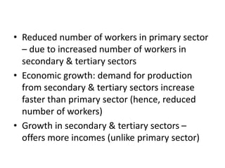 • Reduced number of workers in primary sector
– due to increased number of workers in
secondary & tertiary sectors
• Economic growth: demand for production
from secondary & tertiary sectors increase
faster than primary sector (hence, reduced
number of workers)
• Growth in secondary & tertiary sectors –
offers more incomes (unlike primary sector)
 