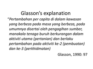 Glasson’s explanation
“Pertambahan per capita di dalam kawasan
yang berbeza pada masa yang berbeza, pada
umumnya disertai oleh pengagihan sumber,
manakala tenaga buruh berkurangan dalam
aktiviti utama (pertanian) dan berlaku
pertambahan pada aktiviti ke-2 (pembuatan)
dan ke-3 (perkhidmatan)
Glasson, 1990: 97
 
