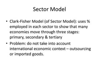 Sector Model
• Clark-Fisher Model (of Sector Model): uses %
employed in each sector to show that many
economies move through three stages:
primary, secondary & tertiary
• Problem: do not take into account
international economic context – outsourcing
or imported goods.
 