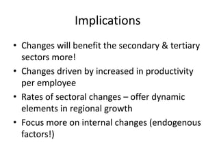 Implications
• Changes will benefit the secondary & tertiary
sectors more!
• Changes driven by increased in productivity
per employee
• Rates of sectoral changes – offer dynamic
elements in regional growth
• Focus more on internal changes (endogenous
factors!)
 