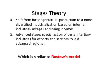 Stages Theory
4. Shift from basic agricultural production to a more
diversified industrialization based on internal
industrial-linkages and rising incomes
5. Advanced stage: specialization of certain tertiary
industries for exports and services to less
advanced regions .
Which is similar to Rostow’s model
 