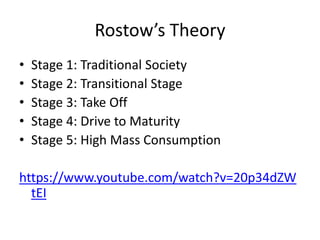 Rostow’s Theory
• Stage 1: Traditional Society
• Stage 2: Transitional Stage
• Stage 3: Take Off
• Stage 4: Drive to Maturity
• Stage 5: High Mass Consumption
https://www.youtube.com/watch?v=20p34dZW
tEI
 