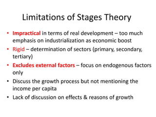 Limitations of Stages Theory
• Impractical in terms of real development – too much
emphasis on industrialization as economic boost
• Rigid – determination of sectors (primary, secondary,
tertiary)
• Excludes external factors – focus on endogenous factors
only
• Discuss the growth process but not mentioning the
income per capita
• Lack of discussion on effects & reasons of growth
 