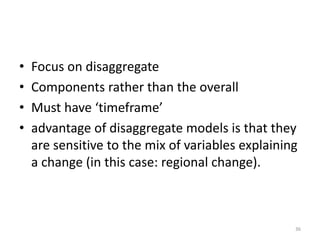 • Focus on disaggregate
• Components rather than the overall
• Must have ‘timeframe’
• advantage of disaggregate models is that they
are sensitive to the mix of variables explaining
a change (in this case: regional change).
36
 
