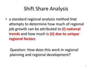Shift Share Analysis
• a standard regional analysis method that
attempts to determine how much of regional
job growth can be attributed to (i) national
trends and how much is (ii) due to unique
regional factors
37
Question: How does this work in regional
planning and regional development?
 
