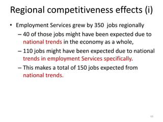 Regional competitiveness effects (i)
• Employment Services grew by 350 jobs regionally
– 40 of those jobs might have been expected due to
national trends in the economy as a whole,
– 110 jobs might have been expected due to national
trends in employment Services specifically.
– This makes a total of 150 jobs expected from
national trends.
43
 