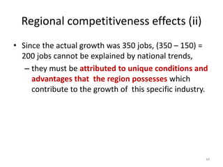• Since the actual growth was 350 jobs, (350 – 150) =
200 jobs cannot be explained by national trends,
– they must be attributed to unique conditions and
advantages that the region possesses which
contribute to the growth of this specific industry.
44
Regional competitiveness effects (ii)
 
