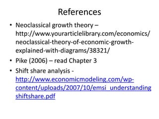 References
• Neoclassical growth theory –
http://www.yourarticlelibrary.com/economics/
neoclassical-theory-of-economic-growth-
explained-with-diagrams/38321/
• Pike (2006) – read Chapter 3
• Shift share analysis -
http://www.economicmodeling.com/wp-
content/uploads/2007/10/emsi_understanding
shiftshare.pdf
 