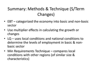 Summary: Methods & Technique (S/Term
Changes)
• EBT – categorized the economy into basic and non-basic
sector
• Use multiplier effects in calculating the growth or
changes
• LQ – uses local conditions and national conditions to
determine the levels of employment in basic & non-
basic sector
• Min Requirements Technique – compares local
conditions with other regions (of similar size &
characteristics)
 