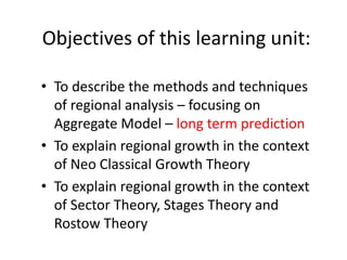 Objectives of this learning unit:
• To describe the methods and techniques
of regional analysis – focusing on
Aggregate Model – long term prediction
• To explain regional growth in the context
of Neo Classical Growth Theory
• To explain regional growth in the context
of Sector Theory, Stages Theory and
Rostow Theory
 