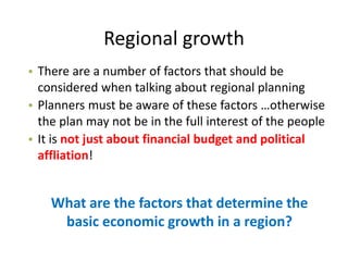 Regional growth
What are the factors that determine the
basic economic growth in a region?
• There are a number of factors that should be
considered when talking about regional planning
• Planners must be aware of these factors …otherwise
the plan may not be in the full interest of the people
• It is not just about financial budget and political
affliation!
 
