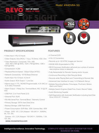 Model #R4DVR4-5G




PRODUCT SPECIFICATIONS                                     FEATURES

• Video Input: 4 RJ-12 Inputs                              • 4 Channel DVR

• Video Outputs: One (RCA), 1 Vp-p, 75 Ohms; VGA: One • 4 RJ-12 Connectors
• Video Resolution: Composite: 720 x 480                   • Records up to 120 NTSC Images per Second
  VGA: 800 x 600 @ 60Hz, 1024 x 768 @ 60Hz, 1280 x         • 500GB HDD (Expandable to 3TB)
1024 @ 60Hz
                                                           • REVO Summary Notification will email you a photo of camera
• Compression: H.264                                         view anytime motion is detected.
• Playback/Record Speed: 120ips/120ips (NTSC)              • Fully Networkable for Remote Viewing and/or Access
• Network Connectivity: 10/100 Base Ethernet               • Continuous Recording in Disk Recycle Mode
• Audio Input: RJ-12 Input: 4 Line In                      • Records while Playing Back and Transmitting to Remote Site
• Audio Output: RCA Output: 1 Line Out                     • Advanced User Interface for easy 1-2-3 Network Set-up
• Alarms Input: 4 TTL, NC/NO Programmable, 4.3V (NC) or • Multiple Recording Modes (Time-lapse, Pre-Event, Motion,
  0.3V (NO) Threshold                                      Alarm and Panic)
• Alarm Output: 1 Relay Out, Terminal Block, NO, 1A @ 30 • Multiple Search Engines (Date/Time, Event, Record Table)
VDC
                                                         • Audio Monitoring Capable
• USB Port: 2 on Front Panel (2.0)
                                                         • Self-Diagnostics with Automatic Notification including Hard Disk
• Ethernet Port: RJ45                                      Drive S.M.A.R.T. Protocol
• RS-485 Serial Port: Terminal Block, Telemetry Control
• Primary Storage: SATA Hard Disk Drive
• Backup Storage: USB Flash Drive
• Power Consumption: DVR Max. 25W; Camera Max. 40W
• Power: DVR: 12V, 2.2A (Adaptor: 100-240 V~, 50/60Hz,
5A, 12V, 5A)
 Camera: 12V, 2.2A (Adaptor: 100-240 V~, 50/60Hz, 1.5A,
12V, 5A)
 www.revoamerica.com


Intelligent Surveillance. Innovative Technology.           COMPLETE VIDEO SECURITY SYSTEM FOR YOUR
                                                                      BUSINESS OR HOME.
 