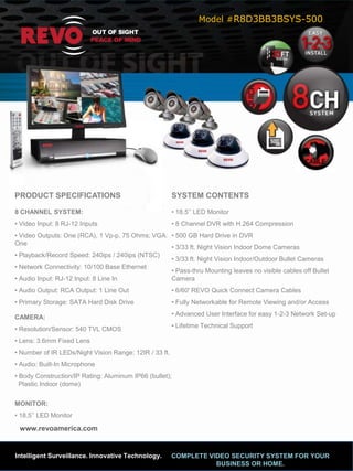 Model #R8D3BB3BSYS-500




PRODUCT SPECIFICATIONS                                  SYSTEM CONTENTS

8 CHANNEL SYSTEM:                                       • 18.5’’ LED Monitor
• Video Input: 8 RJ-12 Inputs                           • 8 Channel DVR with H.264 Compression
• Video Outputs: One (RCA), 1 Vp-p, 75 Ohms; VGA: • 500 GB Hard Drive in DVR
One
                                                  • 3/33 ft. Night Vision Indoor Dome Cameras
• Playback/Record Speed: 240ips / 240ips (NTSC)
                                                  • 3/33 ft. Night Vision Indoor/Outdoor Bullet Cameras
• Network Connectivity: 10/100 Base Ethernet
                                                  • Pass-thru Mounting leaves no visible cables off Bullet
• Audio Input: RJ-12 Input: 8 Line In             Camera
• Audio Output: RCA Output: 1 Line Out                  • 6/60' REVO Quick Connect Camera Cables
• Primary Storage: SATA Hard Disk Drive                 • Fully Networkable for Remote Viewing and/or Access
                                                        • Advanced User Interface for easy 1-2-3 Network Set-up
CAMERA:
                                                        • Lifetime Technical Support
• Resolution/Sensor: 540 TVL CMOS
• Lens: 3.6mm Fixed Lens
• Number of IR LEDs/Night Vision Range: 12IR / 33 ft.
• Audio: Built-In Microphone
• Body Construction/IP Rating: Aluminum IP66 (bullet);
  Plastic Indoor (dome)


MONITOR:
• 18.5’’ LED Monitor

 www.revoamerica.com


Intelligent Surveillance. Innovative Technology.        COMPLETE VIDEO SECURITY SYSTEM FOR YOUR
                                                                   BUSINESS OR HOME.
 