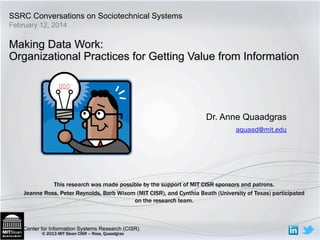 SSRC Conversations on Sociotechnical Systems 
Making Data Work: 
Organizational Practices for Getting Value from Information 
Center for Information Systems Research (CISR) 
© 2013 MIT Sloan CISR – Ross, Quaadgras 
Dr. Anne Quaadgras 
aquaad@mit.edu 
February 12, 2014 
This research was made possible by the support of MIT CISR sponsors and patrons. 
Jeanne Ross, Peter Reynolds, Barb Wixom (MIT CISR), and Cynthia Beath (University of Texas) participated 
on the research team. 
 