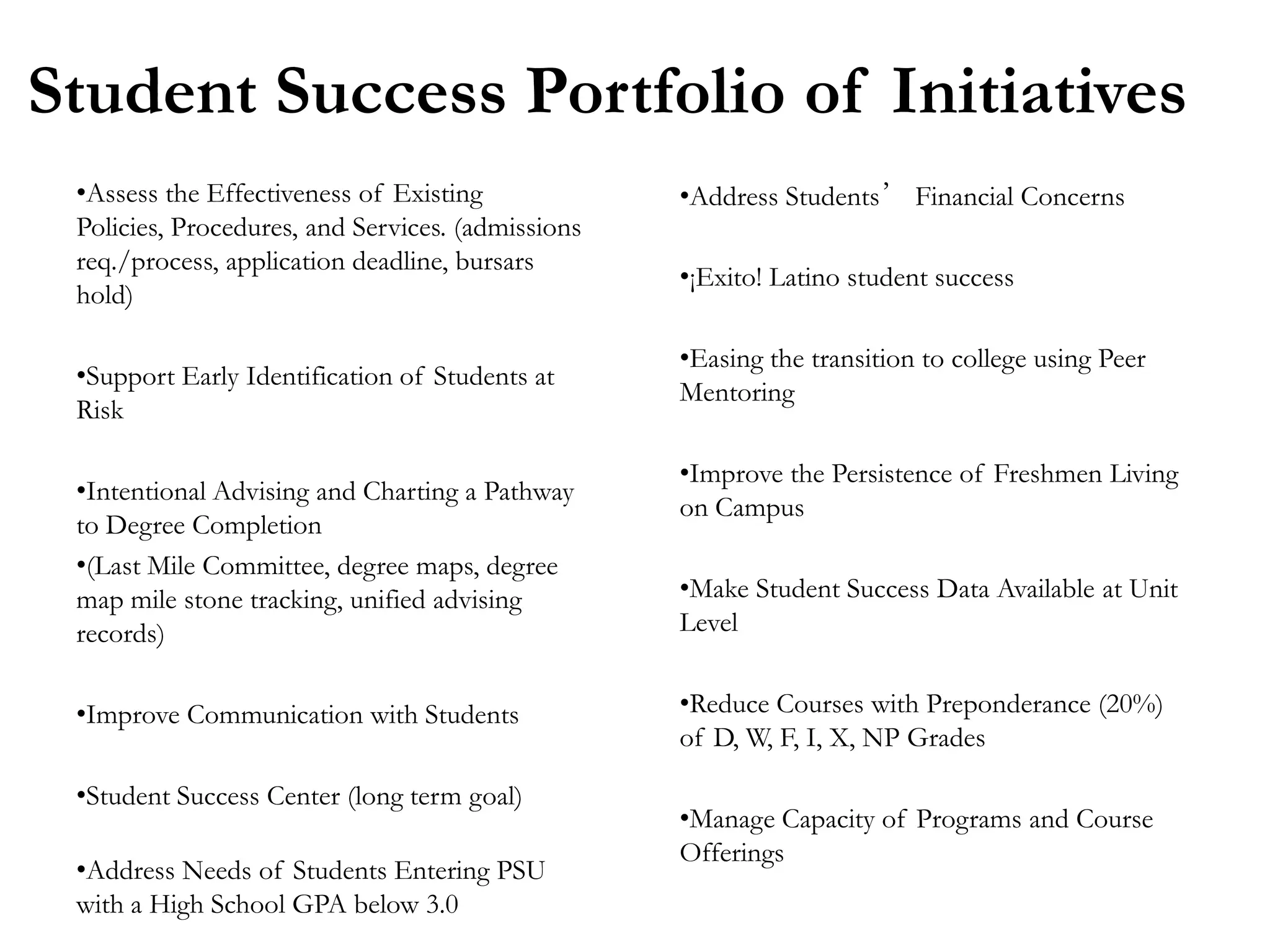 Student Success Portfolio of Initiatives
 •Assess the Effectiveness of Existing             •Address Students’ Financial Concerns
 Policies, Procedures, and Services. (admissions
 req./process, application deadline, bursars
                                                   •¡Exito! Latino student success
 hold)

                                                   •Easing the transition to college using Peer
 •Support Early Identification of Students at
                                                   Mentoring
 Risk

                                                   •Improve the Persistence of Freshmen Living
 •Intentional Advising and Charting a Pathway
                                                   on Campus
 to Degree Completion
 •(Last Mile Committee, degree maps, degree
 map mile stone tracking, unified advising         •Make Student Success Data Available at Unit
 records)                                          Level


 •Improve Communication with Students              •Reduce Courses with Preponderance (20%)
                                                   of D, W, F, I, X, NP Grades

 •Student Success Center (long term goal)
                                                   •Manage Capacity of Programs and Course
                                                   Offerings
 •Address Needs of Students Entering PSU
 with a High School GPA below 3.0
 