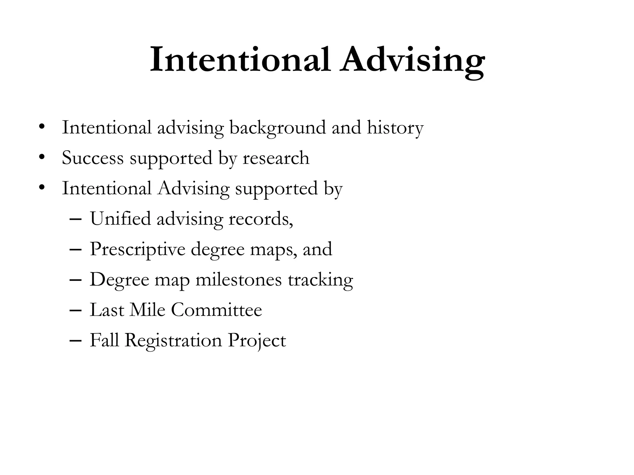 Intentional Advising
• Intentional advising background and history
• Success supported by research
• Intentional Advising supported by
   – Unified advising records,
   – Prescriptive degree maps, and
   – Degree map milestones tracking
   – Last Mile Committee
   – Fall Registration Project
 