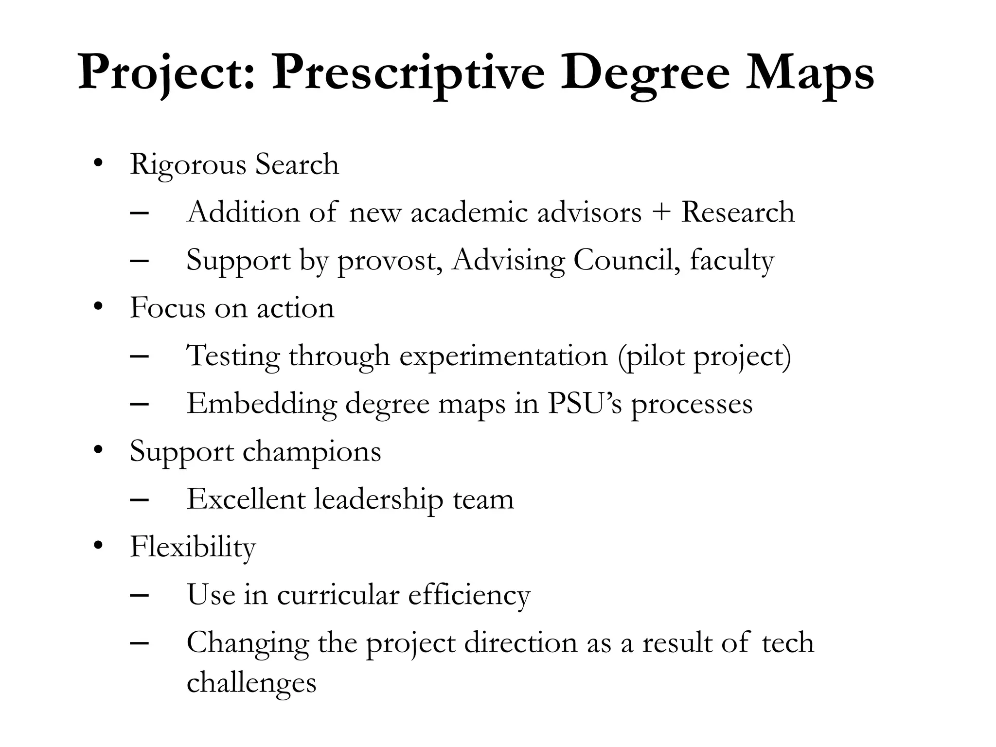 Project: Prescriptive Degree Maps
• Rigorous Search
  – Addition of new academic advisors + Research
  – Support by provost, Advising Council, faculty
• Focus on action
  – Testing through experimentation (pilot project)
  – Embedding degree maps in PSU’s processes
• Support champions
  – Excellent leadership team
• Flexibility
  – Use in curricular efficiency
  – Changing the project direction as a result of tech
      challenges
 