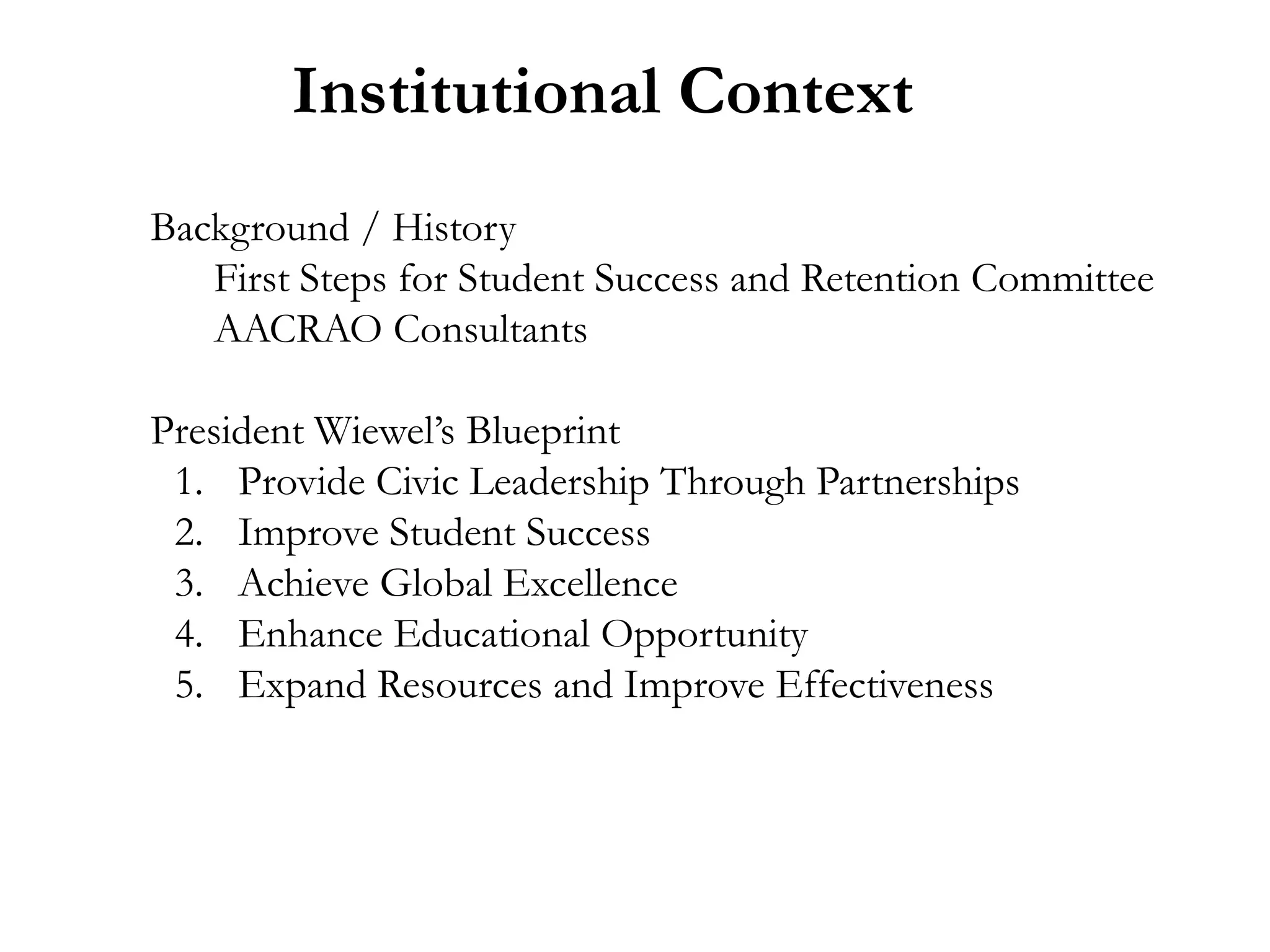 Institutional Context
Background / History
   First Steps for Student Success and Retention Committee
   AACRAO Consultants

President Wiewel’s Blueprint
 1. Provide Civic Leadership Through Partnerships
 2. Improve Student Success
 3. Achieve Global Excellence
 4. Enhance Educational Opportunity
 5. Expand Resources and Improve Effectiveness
 