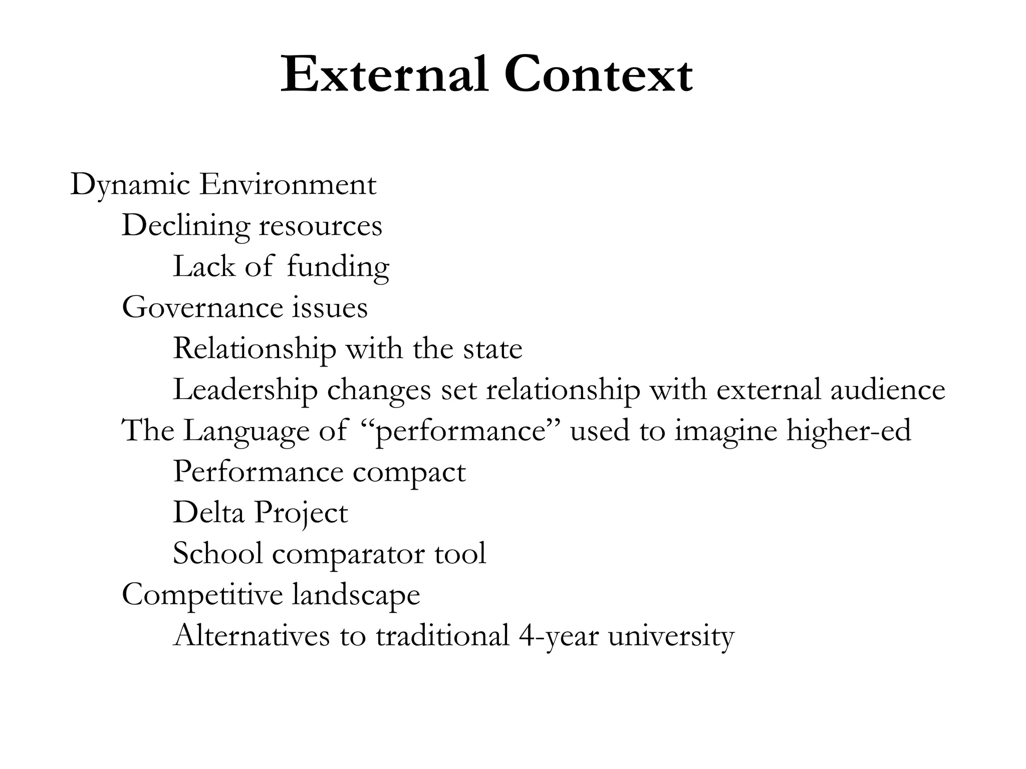 External Context
Dynamic Environment
   Declining resources
      Lack of funding
   Governance issues
      Relationship with the state
      Leadership changes set relationship with external audience
   The Language of “performance” used to imagine higher-ed
      Performance compact
      Delta Project
      School comparator tool
   Competitive landscape
      Alternatives to traditional 4-year university
 