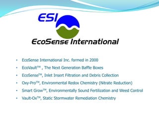 Proprietary and Confidential            ©2009 EcoSense
•   EcoSense International Inc. formed in 2000
•   EcoVaultTM , The Next Generation Baffle Boxes
•   EcoSenseTM, Inlet Insert Filtration and Debris Collection
•   Oxy-ProTM, Environmental Redox Chemistry (Nitrate Reduction)
•   Smart GrowTM, Environmentally Sound Fertilization and Weed Control
•   Vault-OxTM, Static Stormwater Remediation Chemistry
 