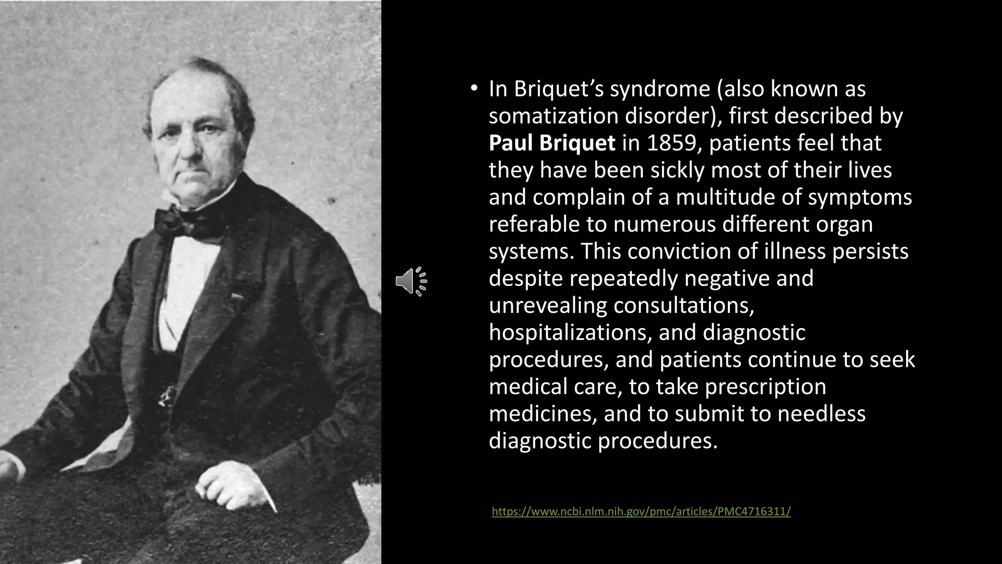 • In Briquet’s syndrome (also known as
somatization disorder), first described by
Paul Briquet in 1859, patients feel that
they have been sickly most of their lives
and complain of a multitude of symptoms
referable to numerous different organ
systems. This conviction of illness persists
despite repeatedly negative and
unrevealing consultations,
hospitalizations, and diagnostic
procedures, and patients continue to seek
medical care, to take prescription
medicines, and to submit to needless
diagnostic procedures.
https://www.ncbi.nlm.nih.gov/pmc/articles/PMC4716311/
 