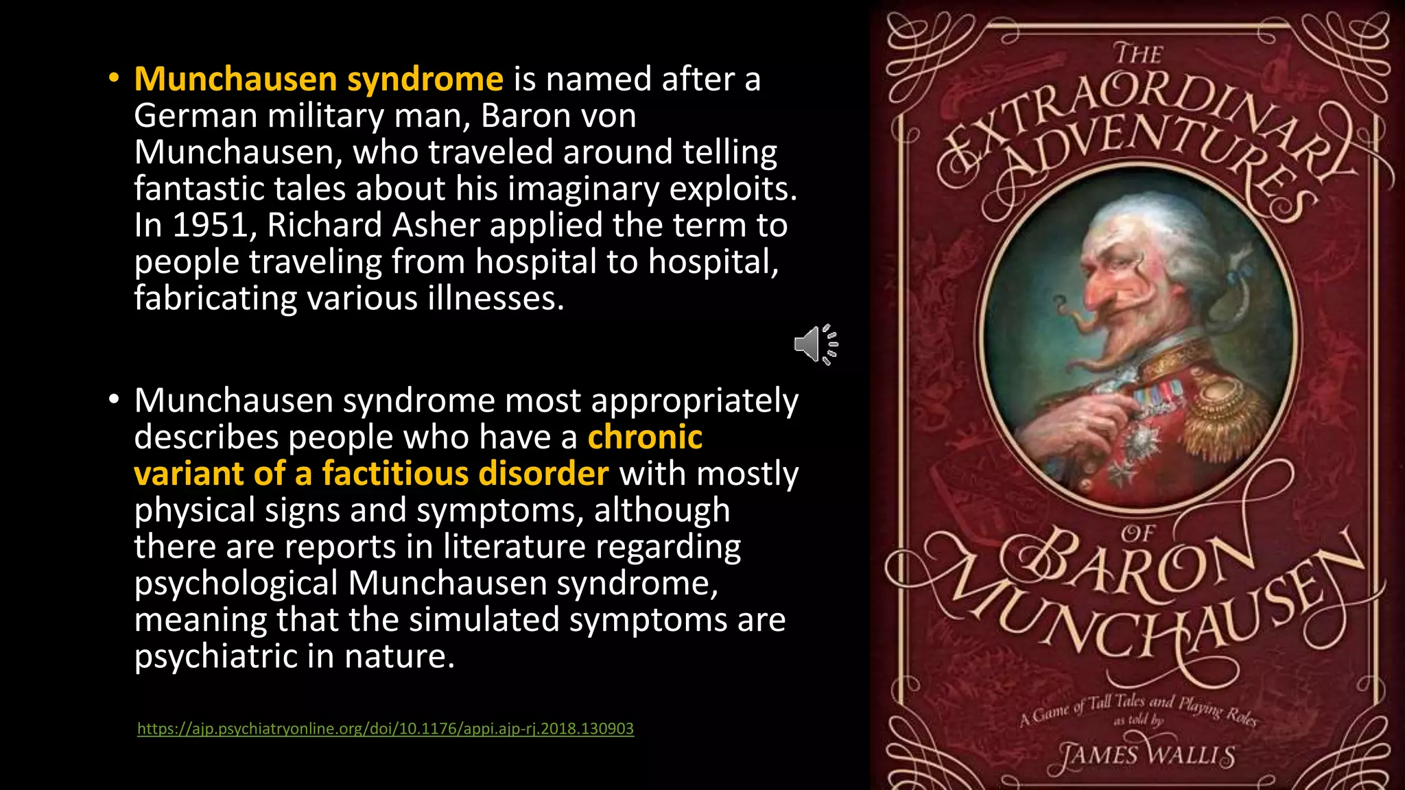 • Munchausen syndrome is named after a
German military man, Baron von
Munchausen, who traveled around telling
fantastic tales about his imaginary exploits.
In 1951, Richard Asher applied the term to
people traveling from hospital to hospital,
fabricating various illnesses.
• Munchausen syndrome most appropriately
describes people who have a chronic
variant of a factitious disorder with mostly
physical signs and symptoms, although
there are reports in literature regarding
psychological Munchausen syndrome,
meaning that the simulated symptoms are
psychiatric in nature.
https://ajp.psychiatryonline.org/doi/10.1176/appi.ajp-rj.2018.130903
 