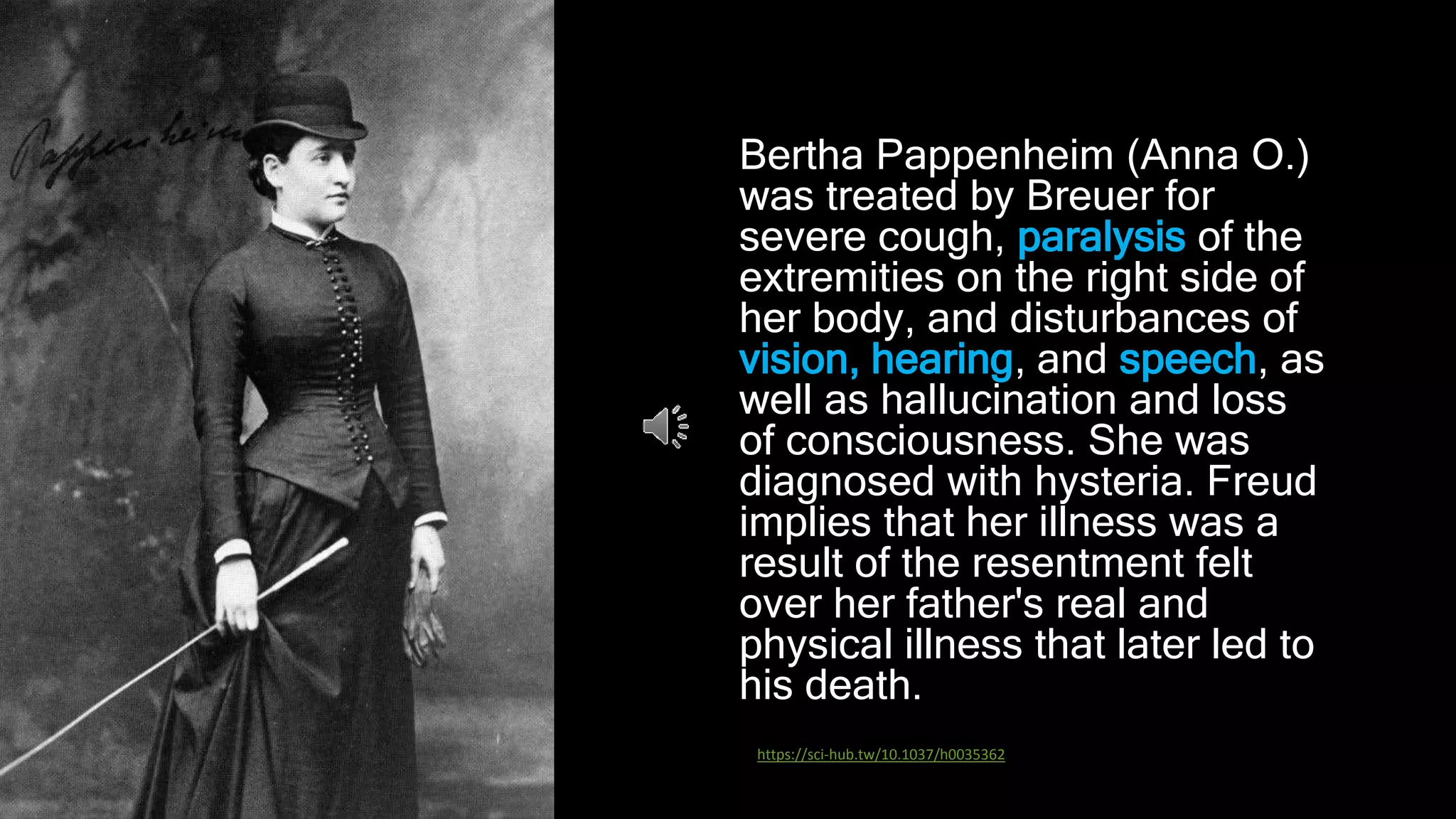 Bertha Pappenheim (Anna O.)
was treated by Breuer for
severe cough, paralysis of the
extremities on the right side of
her body, and disturbances of
vision, hearing, and speech, as
well as hallucination and loss
of consciousness. She was
diagnosed with hysteria. Freud
implies that her illness was a
result of the resentment felt
over her father's real and
physical illness that later led to
his death.
https://sci-hub.tw/10.1037/h0035362
 