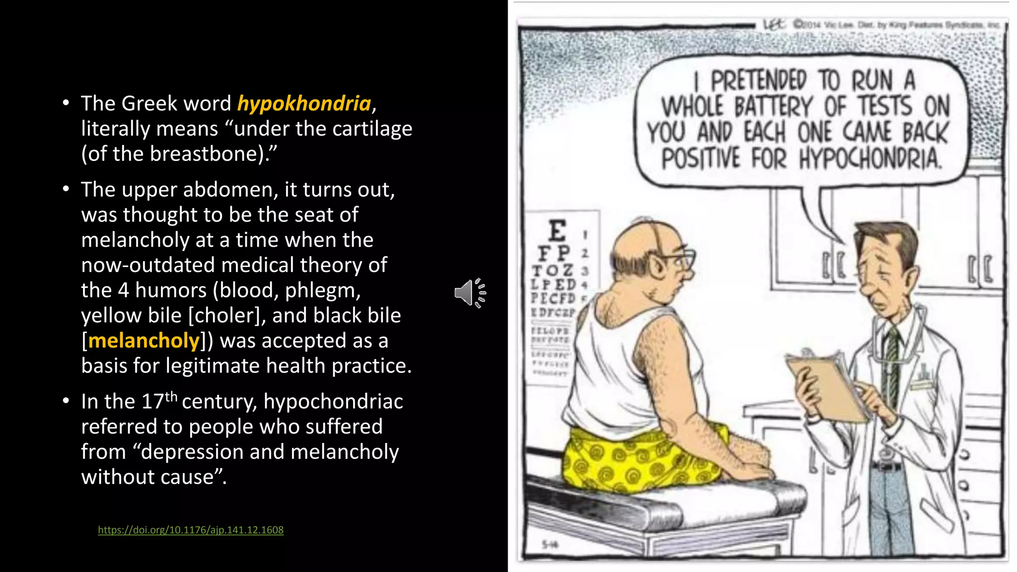 • The Greek word hypokhondria,
literally means “under the cartilage
(of the breastbone).”
• The upper abdomen, it turns out,
was thought to be the seat of
melancholy at a time when the
now-outdated medical theory of
the 4 humors (blood, phlegm,
yellow bile [choler], and black bile
[melancholy]) was accepted as a
basis for legitimate health practice.
• In the 17th century, hypochondriac
referred to people who suffered
from “depression and melancholy
without cause”.
https://doi.org/10.1176/ajp.141.12.1608
 