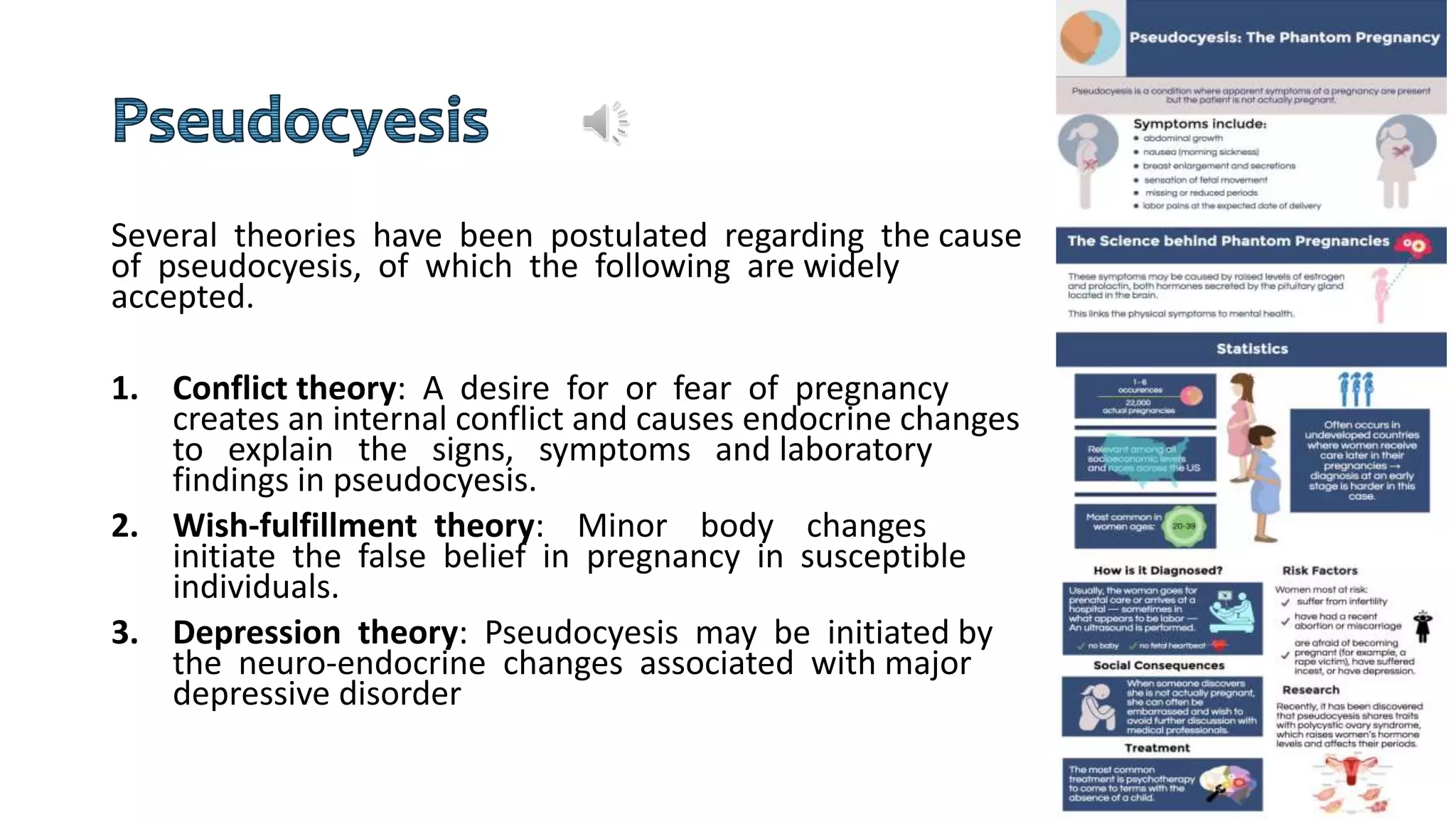 Several theories have been postulated regarding the cause
of pseudocyesis, of which the following are widely
accepted.
1. Conflict theory: A desire for or fear of pregnancy
creates an internal conflict and causes endocrine changes
to explain the signs, symptoms and laboratory
findings in pseudocyesis.
2. Wish-fulfillment theory: Minor body changes
initiate the false belief in pregnancy in susceptible
individuals.
3. Depression theory: Pseudocyesis may be initiated by
the neuro-endocrine changes associated with major
depressive disorder
 