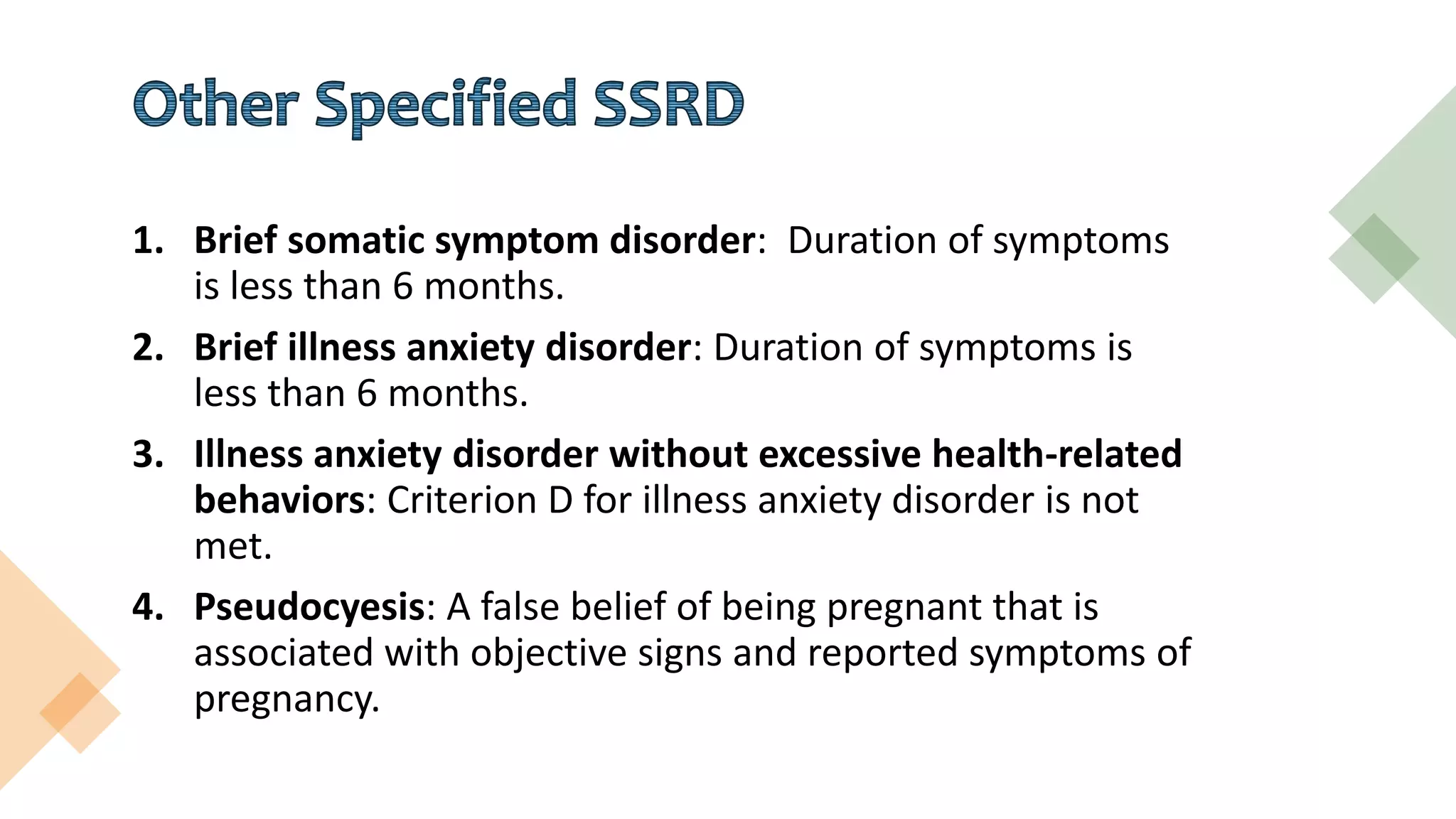 1. Brief somatic symptom disorder: Duration of symptoms
is less than 6 months.
2. Brief illness anxiety disorder: Duration of symptoms is
less than 6 months.
3. Illness anxiety disorder without excessive health-related
behaviors: Criterion D for illness anxiety disorder is not
met.
4. Pseudocyesis: A false belief of being pregnant that is
associated with objective signs and reported symptoms of
pregnancy.
 