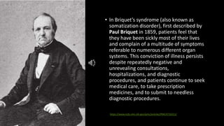 • In Briquet’s syndrome (also known as
somatization disorder), first described by
Paul Briquet in 1859, patients feel that
they have been sickly most of their lives
and complain of a multitude of symptoms
referable to numerous different organ
systems. This conviction of illness persists
despite repeatedly negative and
unrevealing consultations,
hospitalizations, and diagnostic
procedures, and patients continue to seek
medical care, to take prescription
medicines, and to submit to needless
diagnostic procedures.
https://www.ncbi.nlm.nih.gov/pmc/articles/PMC4716311/
 