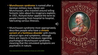 • Munchausen syndrome is named after a
German military man, Baron von
Munchausen, who traveled around telling
fantastic tales about his imaginary exploits.
In 1951, Richard Asher applied the term to
people traveling from hospital to hospital,
fabricating various illnesses.
• Munchausen syndrome most appropriately
describes people who have a chronic
variant of a factitious disorder with mostly
physical signs and symptoms, although
there are reports in literature regarding
psychological Munchausen syndrome,
meaning that the simulated symptoms are
psychiatric in nature.
https://ajp.psychiatryonline.org/doi/10.1176/appi.ajp-rj.2018.130903
 