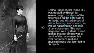 Bertha Pappenheim (Anna O.)
was treated by Breuer for
severe cough, paralysis of the
extremities on the right side of
her body, and disturbances of
vision, hearing, and speech, as
well as hallucination and loss
of consciousness. She was
diagnosed with hysteria. Freud
implies that her illness was a
result of the resentment felt
over her father's real and
physical illness that later led to
his death.
https://sci-hub.tw/10.1037/h0035362
 