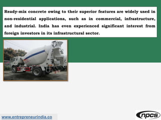 www.entrepreneurindia.co
Ready-mix concrete owing to their superior features are widely used in
non-residential applications, such as in commercial, infrastructure,
and industrial. India has even experienced significant interest from
foreign investors in its infrastructural sector.
 
