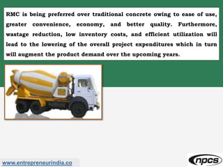 www.entrepreneurindia.co
RMC is being preferred over traditional concrete owing to ease of use,
greater convenience, economy, and better quality. Furthermore,
wastage reduction, low inventory costs, and efficient utilization will
lead to the lowering of the overall project expenditures which in turn
will augment the product demand over the upcoming years.
 