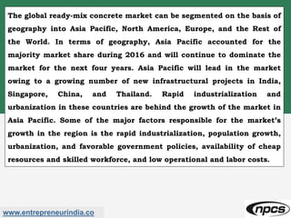 www.entrepreneurindia.co
The global ready-mix concrete market can be segmented on the basis of
geography into Asia Pacific, North America, Europe, and the Rest of
the World. In terms of geography, Asia Pacific accounted for the
majority market share during 2016 and will continue to dominate the
market for the next four years. Asia Pacific will lead in the market
owing to a growing number of new infrastructural projects in India,
Singapore, China, and Thailand. Rapid industrialization and
urbanization in these countries are behind the growth of the market in
Asia Pacific. Some of the major factors responsible for the market’s
growth in the region is the rapid industrialization, population growth,
urbanization, and favorable government policies, availability of cheap
resources and skilled workforce, and low operational and labor costs.
 