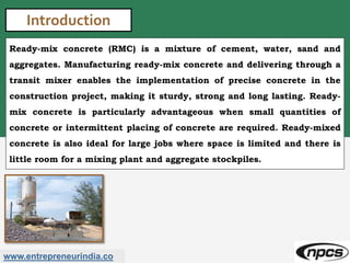 www.entrepreneurindia.co
Introduction
Ready-mix concrete (RMC) is a mixture of cement, water, sand and
aggregates. Manufacturing ready-mix concrete and delivering through a
transit mixer enables the implementation of precise concrete in the
construction project, making it sturdy, strong and long lasting. Ready-
mix concrete is particularly advantageous when small quantities of
concrete or intermittent placing of concrete are required. Ready-mixed
concrete is also ideal for large jobs where space is limited and there is
little room for a mixing plant and aggregate stockpiles.
 