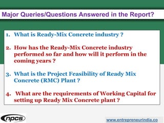 Major Queries/Questions Answered in the Report?
www.entrepreneurindia.co
1. What is Ready-Mix Concrete industry ?
2. How has the Ready-Mix Concrete industry
performed so far and how will it perform in the
coming years ?
3. What is the Project Feasibility of Ready Mix
Concrete (RMC) Plant ?
4. What are the requirements of Working Capital for
setting up Ready Mix Concrete plant ?
 