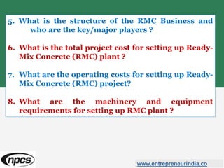 5. What is the structure of the RMC Business and
who are the key/major players ?
6. What is the total project cost for setting up Ready-
Mix Concrete (RMC) plant ?
7. What are the operating costs for setting up Ready-
Mix Concrete (RMC) project?
8. What are the machinery and equipment
requirements for setting up RMC plant ?
www.entrepreneurindia.co
 