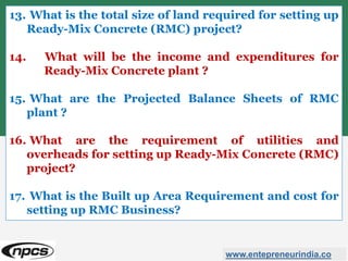 www.entepreneurindia.co
13. What is the total size of land required for setting up
Ready-Mix Concrete (RMC) project?
14. What will be the income and expenditures for
Ready-Mix Concrete plant ?
15. What are the Projected Balance Sheets of RMC
plant ?
16. What are the requirement of utilities and
overheads for setting up Ready-Mix Concrete (RMC)
project?
17. What is the Built up Area Requirement and cost for
setting up RMC Business?
 