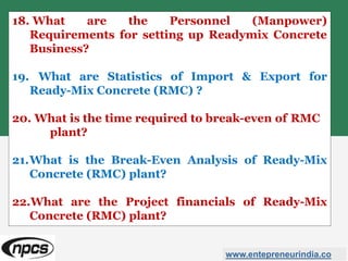 18. What are the Personnel (Manpower)
Requirements for setting up Readymix Concrete
Business?
19. What are Statistics of Import & Export for
Ready-Mix Concrete (RMC) ?
20. What is the time required to break-even of RMC
plant?
21.What is the Break-Even Analysis of Ready-Mix
Concrete (RMC) plant?
22.What are the Project financials of Ready-Mix
Concrete (RMC) plant?
www.entepreneurindia.co
 